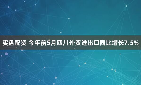 实盘配资 今年前5月四川外贸进出口同比增长7.5%