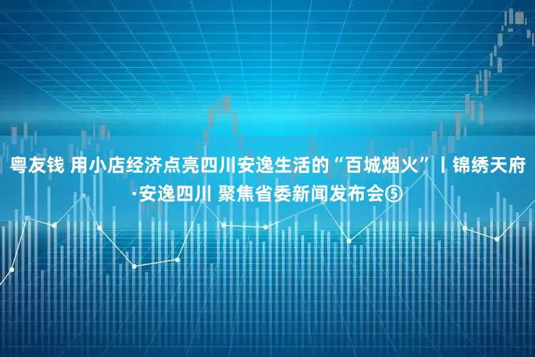 粤友钱 用小店经济点亮四川安逸生活的“百城烟火”丨锦绣天府·安逸四川 聚焦省委新闻发布会⑤