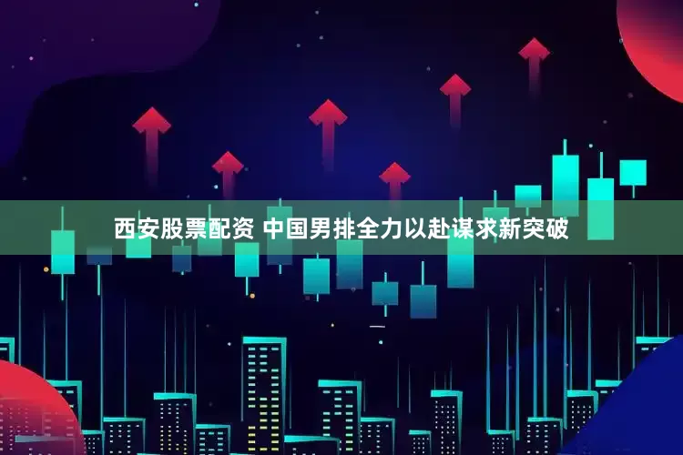 西安股票配资 中国男排全力以赴谋求新突破