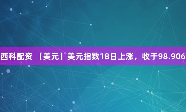 西科配资 【美元】美元指数18日上涨，收于98.906
