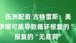 伍洲配资 古特雷斯：美国打击伊朗可能导致循环报复的“无底洞”