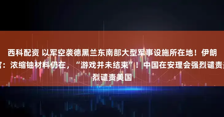 西科配资 以军空袭德黑兰东南部大型军事设施所在地！伊朗高官：浓缩铀材料仍在，“游戏并未结束”！中国在安理会强烈谴责美国