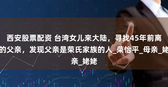 西安股票配资 台湾女儿来大陆，寻找45年前离家的父亲，发现父亲是荣氏家族的人_荣怡平_母亲_姥姥