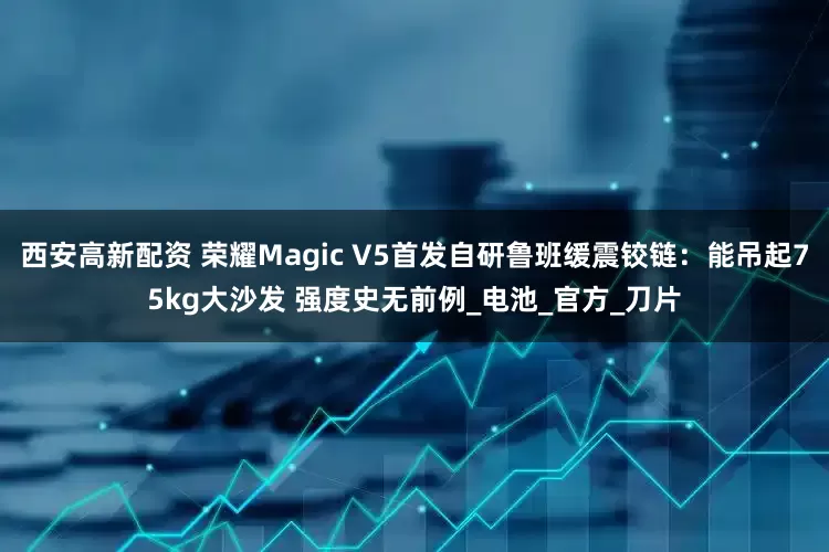 西安高新配资 荣耀Magic V5首发自研鲁班缓震铰链：能吊起75kg大沙发 强度史无前例_电池_官方_刀片