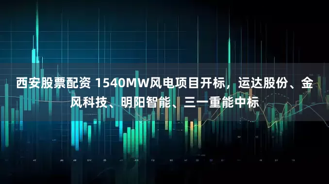 西安股票配资 1540MW风电项目开标，运达股份、金风科技、明阳智能、三一重能中标