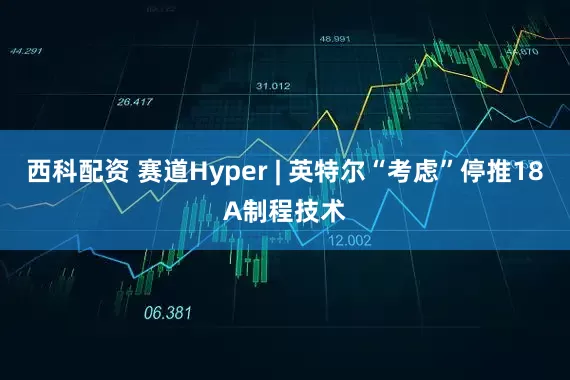 西科配资 赛道Hyper | 英特尔“考虑”停推18A制程技术