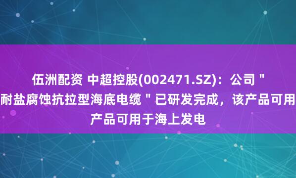 伍洲配资 中超控股(002471.SZ)：公司＂高传输容量耐盐腐蚀抗拉型海底电缆＂已研发完成，该产品可用于海上发电