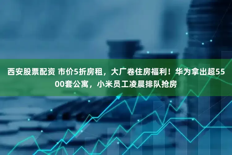 西安股票配资 市价5折房租，大厂卷住房福利！华为拿出超5500套公寓，小米员工凌晨排队抢房