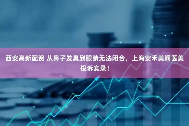 西安高新配资 从鼻子发臭到眼睛无法闭合，上海安禾美阁医美投诉实录！