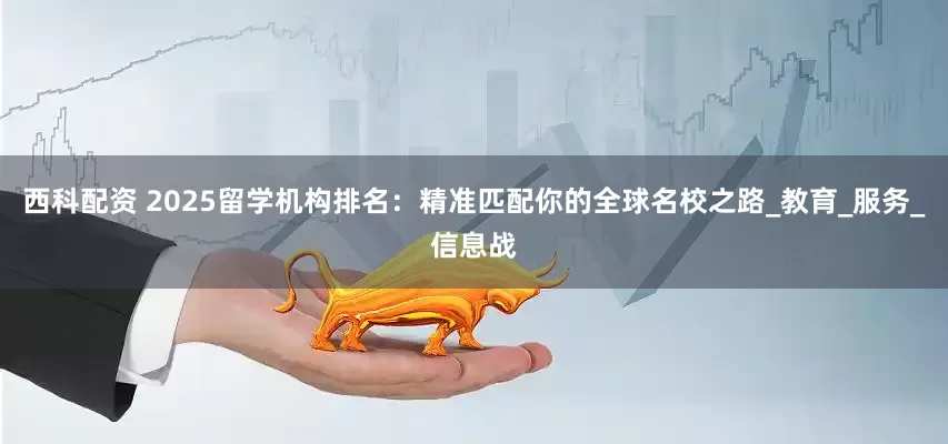 西科配资 2025留学机构排名：精准匹配你的全球名校之路_教育_服务_信息战