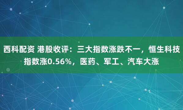 西科配资 港股收评：三大指数涨跌不一，恒生科技指数涨0.56%，医药、军工、汽车大涨