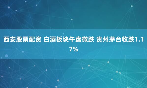 西安股票配资 白酒板块午盘微跌 贵州茅台收跌1.17%