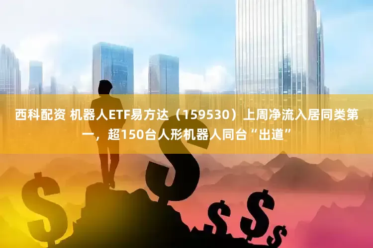 西科配资 机器人ETF易方达（159530）上周净流入居同类第一，超150台人形机器人同台“出道”