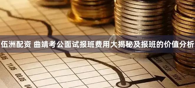 伍洲配资 曲靖考公面试报班费用大揭秘及报班的价值分析