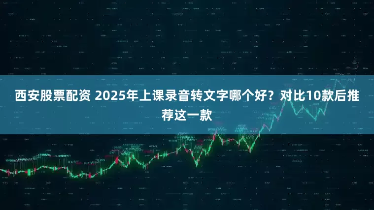 西安股票配资 2025年上课录音转文字哪个好？对比10款后推荐这一款