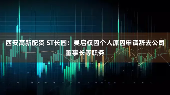 西安高新配资 ST长园：吴启权因个人原因申请辞去公司董事长等职务