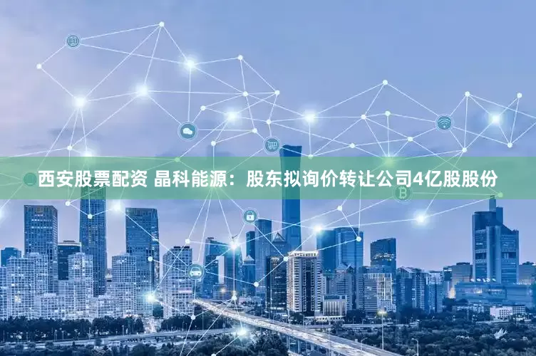 西安股票配资 晶科能源：股东拟询价转让公司4亿股股份
