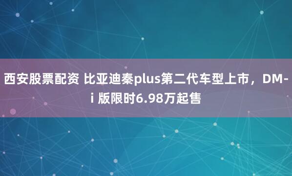 西安股票配资 比亚迪秦plus第二代车型上市，DM-i 版限时6.98万起售