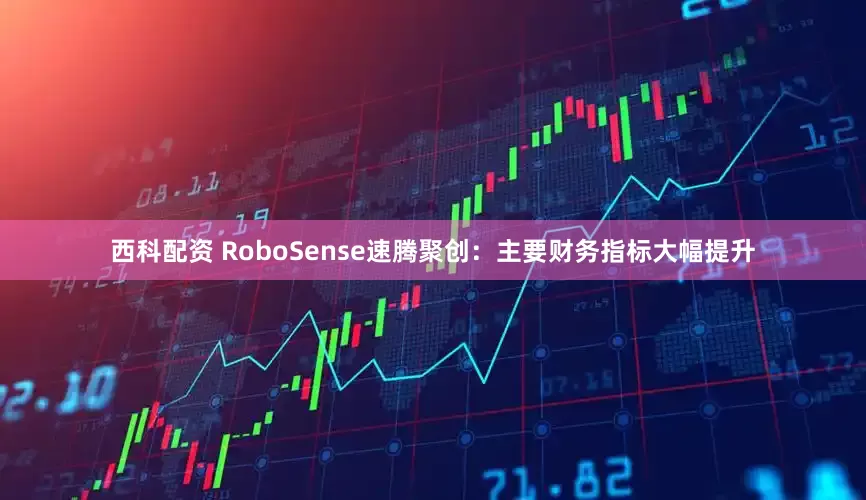 西科配资 RoboSense速腾聚创：主要财务指标大幅提升