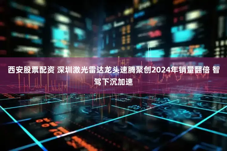 西安股票配资 深圳激光雷达龙头速腾聚创2024年销量翻倍 智驾下沉加速