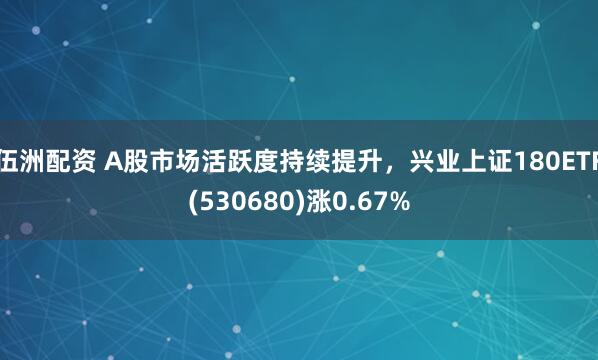 伍洲配资 A股市场活跃度持续提升，兴业上证180ETF(530680)涨0.67%