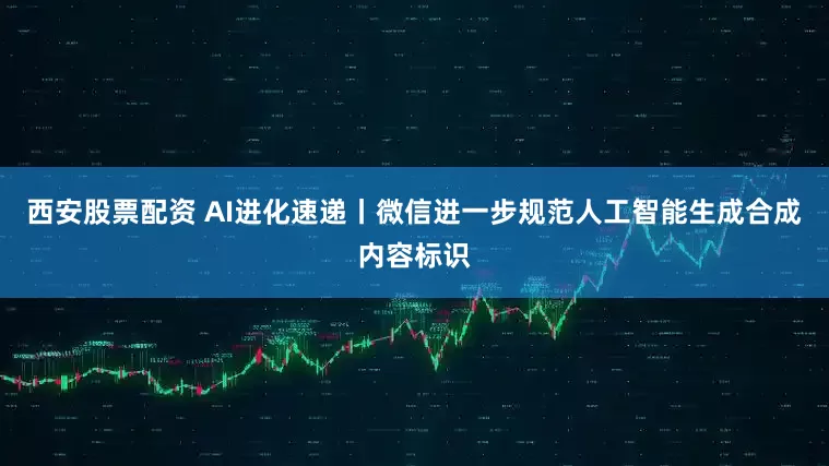 西安股票配资 AI进化速递丨微信进一步规范人工智能生成合成内容标识