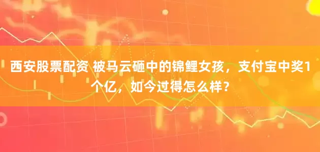 西安股票配资 被马云砸中的锦鲤女孩，支付宝中奖1个亿，如今过得怎么样？